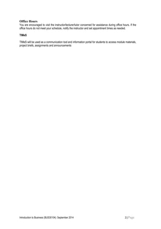 Office Hours
You are encouraged to visit the instructor/lecturer/tutor concerned for assistance during office hours. If the
office hours do not meet your schedule, notify the instructor and set appointment times as needed.
TIMeS
TIMeS will be used as a communication tool and information portal for students to access module materials,
project briefs, assignments and announcements
Introduction to Business (BUS30104): September 2014 2 | Page
 