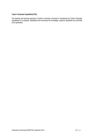 Taylor’s Graduate Capabilities(TGC)
The teaching and learning approach at Taylor’s University is focused on developing the Taylor’s Graduate
Capabilities in its students; capabilities that encompass the knowledge, cognitive capabilities and soft skills
of our graduates.
Introduction to Business (BUS30104): September 2014 3 | Page
 