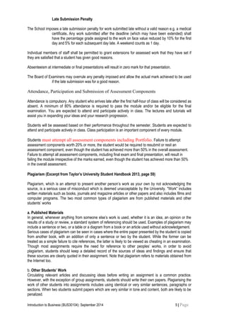 Late Submission Penalty
The School imposes a late submission penalty for work submitted late without a valid reason e.g. a medical
certificate. Any work submitted after the deadline (which may have been extended) shall
have the percentage grade assigned to the work on face value reduced by 10% for the first
day and 5% for each subsequent day late. A weekend counts as 1 day.
Individual members of staff shall be permitted to grant extensions for assessed work that they have set if
they are satisfied that a student has given good reasons.
Absenteeism at intermediate or final presentations will result in zero mark for that presentation.
The Board of Examiners may overrule any penalty imposed and allow the actual mark achieved to be used
if the late submission was for a good reason.
Attendance, Participation and Submission of Assessment Components
Attendance is compulsory. Any student who arrives late after the first half-hour of class will be considered as
absent. A minimum of 80% attendance is required to pass the module and/or be eligible for the final
examination. You are expected to attend and participate actively in class. The lectures and tutorials will
assist you in expanding your ideas and your research progression.
Students will be assessed based on their performance throughout the semester. Students are expected to
attend and participate actively in class. Class participation is an important component of every module.
Students must attempt all assessment components including Portfolio. Failure to attempt
assessment components worth 20% or more, the student would be required to resubmit or resit an
assessment component, even though the student has achieved more than 50% in the overall assessment.
Failure to attempt all assessment components, including final exam and final presentation, will result in
failing the module irrespective of the marks earned, even though the student has achieved more than 50%
in the overall assessment.
Plagiarism (Excerpt from Taylor’s University Student Handbook 2013, page 59)
Plagiarism, which is an attempt to present another person’s work as your own by not acknowledging the
source, is a serious case of misconduct which is deemed unacceptable by the University. "Work" includes
written materials such as books, journals and magazine articles or other papers and also includes films and
computer programs. The two most common types of plagiarism are from published materials and other
students’ works
a. Published Materials
In general, whenever anything from someone else’s work is used, whether it is an idea, an opinion or the
results of a study or review, a standard system of referencing should be used. Examples of plagiarism may
include a sentence or two, or a table or a diagram from a book or an article used without acknowledgement.
Serious cases of plagiarism can be seen in cases where the entire paper presented by the student is copied
from another book, with an addition of only a sentence or two by the student. While the former can be
treated as a simple failure to cite references, the latter is likely to be viewed as cheating in an examination.
Though most assignments require the need for reference to other peoples’ works, in order to avoid
plagiarism, students should keep a detailed record of the sources of ideas and findings and ensure that
these sources are clearly quoted in their assignment. Note that plagiarism refers to materials obtained from
the Internet too.
b. Other Students’ Work
Circulating relevant articles and discussing ideas before writing an assignment is a common practice.
However, with the exception of group assignments, students should write their own papers. Plagiarising the
work of other students into assignments includes using identical or very similar sentences, paragraphs or
sections. When two students submit papers which are very similar in tone and content, both are likely to be
penalized.
Introduction to Business (BUS30104): September 2014 5 | Page
 