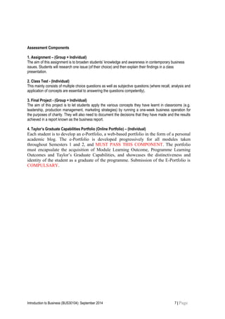 Assessment Components
1. Assignment – (Group + Individual)
The aim of this assignment is to broaden students’ knowledge and awareness in contemporary business
issues. Students will research one issue (of their choice) and then explain their findings in a class
presentation.
2. Class Test - (Individual)
This mainly consists of multiple choice questions as well as subjective questions (where recall, analysis and
application of concepts are essential to answering the questions competently).
3. Final Project - (Group + Individual)
The aim of this project is to let students apply the various concepts they have learnt in classrooms (e.g.
leadership, production management, marketing strategies) by running a one-week business operation for
the purposes of charity. They will also need to document the decisions that they have made and the results
achieved in a report known as the business report.
4. Taylor’s Graduate Capabilities Portfolio (Online Portfolio) – (Individual)
Each student is to develop an e-Portfolio, a web-based portfolio in the form of a personal
academic blog. The e-Portfolio is developed progressively for all modules taken
throughout Semesters 1 and 2, and MUST PASS THIS COMPONENT. The portfolio
must encapsulate the acquisition of Module Learning Outcome, Programme Learning
Outcomes and Taylor’s Graduate Capabilities, and showcases the distinctiveness and
identity of the student as a graduate of the programme. Submission of the E-Portfolio is
COMPULSARY.
Introduction to Business (BUS30104): September 2014 7 | Page
 