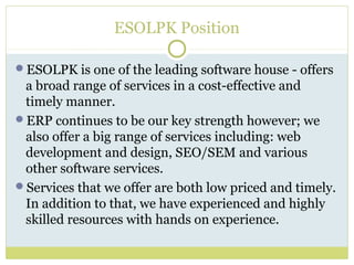 ESOLPK Position
ESOLPK is one of the leading software house - offers
a broad range of services in a cost-effective and
timely manner.
ERP continues to be our key strength however; we
also offer a big range of services including: web
development and design, SEO/SEM and various
other software services.
Services that we offer are both low priced and timely.
In addition to that, we have experienced and highly
skilled resources with hands on experience.
 