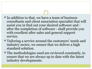 In addition to that, we have a team of business
consultants and client association specialist that will
assist you in find out your desired software and -
after the completion of software - shall provide you
with excellent after sales and general support
service.
Tailoring a service around the customers’ needs and
industry sector, we ensure that we deliver a high
standard solution.
The methodologies used are reviewed constantly, to
ensure that we are always up to date with the latest
industry developments.
 