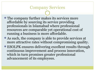 Company Services
The company further makes its services more
affordable by sourcing its service providing
professionals in Islamabad where professional
resources are comparable yet operational cost of
running a business is more affordable.
As such, the company is able to provide services at
more attractive rates without compromising quality.
ESOLPK ensures delivering excellent results through
continuous improvement and process innovation,
which in turn promises greater professional
advancement of its employees.
 
