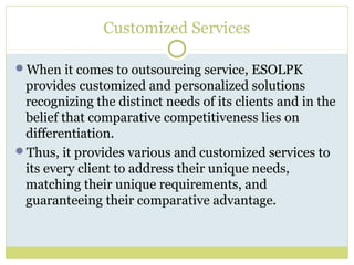 Customized Services
When it comes to outsourcing service, ESOLPK
provides customized and personalized solutions
recognizing the distinct needs of its clients and in the
belief that comparative competitiveness lies on
differentiation.
Thus, it provides various and customized services to
its every client to address their unique needs,
matching their unique requirements, and
guaranteeing their comparative advantage.
 