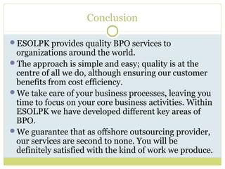 Conclusion
ESOLPK provides quality BPO services to
organizations around the world.
The approach is simple and easy; quality is at the
centre of all we do, although ensuring our customer
benefits from cost efficiency.
We take care of your business processes, leaving you
time to focus on your core business activities. Within
ESOLPK we have developed different key areas of
BPO.
We guarantee that as offshore outsourcing provider,
our services are second to none. You will be
definitely satisfied with the kind of work we produce.
 