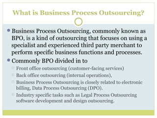 What is Business Process Outsourcing?
Business Process Outsourcing, commonly known as
BPO, is a kind of outsourcing that focuses on using a
specialist and experienced third party merchant to
perform specific business functions and processes.
Commonly BPO divided in to
 Front office outsourcing (customer-facing services)
 Back office outsourcing (internal operations),
 Business Process Outsourcing is closely related to electronic
billing, Data Process Outsourcing (DPO).
 Industry specific tasks such as Legal Process Outsourcing
software development and design outsourcing.
 