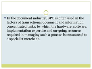 In the document industry, BPO is often used in the
factors of transactional document and information
concentrated tasks, by which the hardware, software,
implementation expertise and on-going resource
required in managing such a process is outsourced to
a specialist merchant.
 