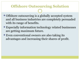 Offshore Outsourcing Solution
Offshore outsourcing is a globally accepted system
and all business industries are completely persuaded
with its range of benefits.
Especially information technology related businesses
are getting maximum future.
Even conventional owners are also taking its
advantages and increasing their shares of profit.
 