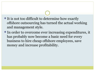 It is not too difficult to determine how exactly
offshore outsourcing has turned the actual working
and management style.
In order to overcome ever increasing expenditures, it
has probably now become a basic need for every
business to hire cheap offshore employees, save
money and increase profitability.
 