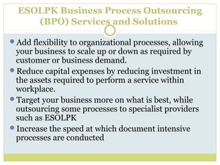 ESOLPK Business Process Outsourcing
(BPO) Services and Solutions
Add flexibility to organizational processes, allowing
your business to scale up or down as required by
customer or business demand.
Reduce capital expenses by reducing investment in
the assets required to perform a service within
workplace.
Target your business more on what is best, while
outsourcing some processes to specialist providers
such as ESOLPK
Increase the speed at which document intensive
processes are conducted
 