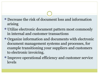 Decrease the risk of document loss and information
arising
Utilize electronic document pattern most commonly
in internal and customer transactions
Organize information and documents with electronic
document management systems and processes, for
example transitioning your suppliers and customers
to electronic invoicing.
Improve operational efficiency and customer service
levels
 
