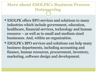 More about ESOLPK’s Business Process
Outsourcing
ESOLPK offers BPO services and solutions to many
industries which include government, education,
healthcare, financial services, technology and human
resource – as well as to small and medium sized
businesses. And, within an organization.
ESOLPK’s BPO services and solutions can help many
business departments, including accounting and
finance, human resources, procurement, inventory,
marketing, software design and development.
 