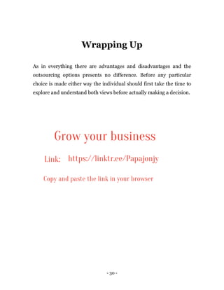 - 30 -
Wrapping Up
As in everything there are advantages and disadvantages and the
outsourcing options presents no difference. Before any particular
choice is made either way the individual should first take the time to
explore and understand both views before actually making a decision.
Grow your business
Link: https://linktr.ee/Papajonjy
Copy and paste the link in your browser
 
