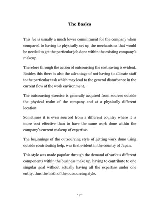 - 7 -
The Basics
This fee is usually a much lower commitment for the company when
compared to having to physically set up the mechanisms that would
be needed to get the particular job done within the existing company’s
makeup.
Therefore through the action of outsourcing the cost saving is evident.
Besides this there is also the advantage of not having to allocate staff
to the particular task which may lead to the general disturbance in the
current flow of the work environment.
The outsourcing exercise is generally acquired from sources outside
the physical realm of the company and at a physically different
location.
Sometimes it is even sourced from a different country where it is
more cost effective than to have the same work done within the
company’s current makeup of expertise.
The beginnings of the outsourcing style of getting work done using
outside contributing help, was first evident in the country of Japan.
This style was made popular through the demand of various different
components within the business make up, having to contribute to one
singular goal without actually having all the expertise under one
entity, thus the birth of the outsourcing style.
 