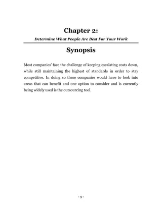 - 9 -
Chapter 2:
Determine What People Are Best For Your Work
Synopsis
Most companies’ face the challenge of keeping escalating costs down,
while still maintaining the highest of standards in order to stay
competitive. In doing so these companies would have to look into
areas that can benefit and one option to consider and is currently
being widely used is the outsourcing tool.
 