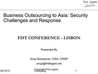 Business Outsourcing to Asia: Security
  Challenges and Response


           FIST CONFERENCE - LISBON

                        Presented By


               Anup Narayanan, CISA, CISSP
                   anup@firstlegion.net

                  Copyright First Legion
02/15/13          Consulting                 1
 