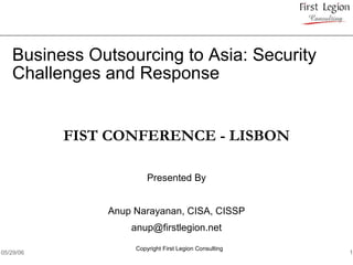 Business Outsourcing to Asia: Security
   Challenges and Response


           FIST CONFERENCE - LISBON

                        Presented By


               Anup Narayanan, CISA, CISSP
                   anup@firstlegion.net

                    Copyright First Legion Consulting
05/29/06                                                1
 