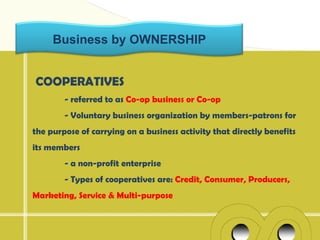 Business by OWNERSHIP


COOPERATIVES
        - referred to as Co-op business or Co-op
        - Voluntary business organization by members-patrons for
the purpose of carrying on a business activity that directly benefits
its members
        - a non-profit enterprise
        - Types of cooperatives are: Credit, Consumer, Producers,
Marketing, Service & Multi-purpose
 