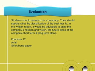 Evaluation

Students should research on a company. They should
specify what the classification of the business is. In
the written report, it would be advisable to state the
company’s mission and vision, the future plans of the
company-short term & long term plans.

Font size 12
Arial
Short bond paper
 