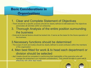 Basic Considerations in
    Organizations

1. Clear and Complete Statement of Objectives
- There should be a specific purpose.(should be clearly defined & well-balanced) The objectives
      personates all activities within an enterprise.
3. Thorough Analysis of the entire position surrounding
   the business
- External & internal factors should be looked into. It serve as the basis for the future operation of
      the business.

3.Necessary functions should be determined
- The scope of work and duties should be clearly defined to avoid confusion within the members
      of the organization
4. Men best fitted for work & to head each department or
   division should be selected
- dep’t heads should be competent in performing their task(ability of the executive who will
      manage the enterprise is an important consideration). They should be able to work well &
      effectively with other dept heads.
 