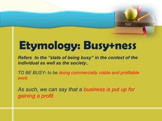 LOGO



 Etymology: Busy+ness
 Refers to the “state of being busy” in the context of the
 individual as well as the society..

 TO BE BUSY- to be doing commercially viable and profitable
 work

 As such, we can say that a business is put up for
 gaining a profit.
 