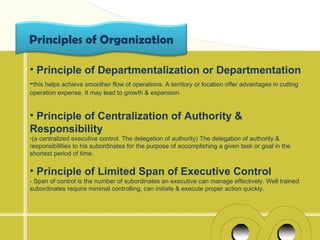 Principles of Organization

• Principle of Departmentalization or Departmentation
-this helps achieve smoother flow of operations. A territory or location offer advantages in cutting
operation expense. It may lead to growth & expansion.


• Principle of Centralization of Authority &
Responsibility
-(a centralized executive control. The delegation of authority) The delegation of authority &
responsibilities to his subordinates for the purpose of accomplishing a given task or goal in the
shortest period of time.


• Principle of Limited Span of Executive Control
- Span of control is the number of subordinates an executive can manage effectively. Well trained
subordinates require minimal controlling, can initiate & execute proper action quickly.
 