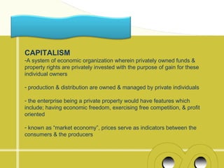 CAPITALISM
-A system of economic organization wherein privately owned funds &
property rights are privately invested with the purpose of gain for these
individual owners

- production & distribution are owned & managed by private individuals

- the enterprise being a private property would have features which
include; having economic freedom, exercising free competition, & profit
oriented

- known as “market economy”, prices serve as indicators between the
consumers & the producers
 