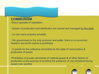 COMMUNISM
-Exact opposite of capitalism

- factors of production and distribution are owned and managed by the state

- no one owns property privately

- the government is the only producer and seller, there is no economic
freedom and profit motive is prohibited

- it stands for the collective ownership by the state of consumption &
production of goods

-Prohibition of private ownership of material goods & of other factors of
production is the purpose of avoiding the presence of one individual having
power over another
 