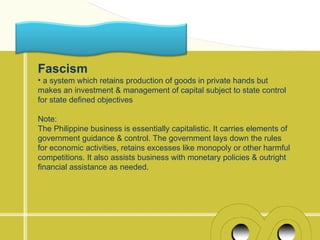 Fascism
• a system which retains production of goods in private hands but
makes an investment & management of capital subject to state control
for state defined objectives

Note:
The Philippine business is essentially capitalistic. It carries elements of
government guidance & control. The government lays down the rules
for economic activities, retains excesses like monopoly or other harmful
competitions. It also assists business with monetary policies & outright
financial assistance as needed.
 