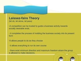 Laissez-faire Theory
(let do, let alone, let pass)

-A competition can be trusted to guide a business activity towards
socially desirable ends.

- it completes the process of molding the business society into its present
form

-It allows people to do as they choose

- it allows everything to run its own course

- there exist minimum direction and maximum freedom where the group
is allowed to make decisions.
 