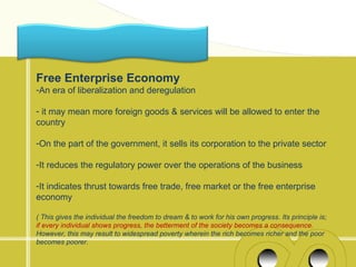Free Enterprise Economy
-An era of liberalization and deregulation

- it may mean more foreign goods & services will be allowed to enter the
country

-On the part of the government, it sells its corporation to the private sector

-It reduces the regulatory power over the operations of the business

-It indicates thrust towards free trade, free market or the free enterprise
economy

( This gives the individual the freedom to dream & to work for his own progress. Its principle is;
if every individual shows progress, the betterment of the society becomes a consequence.
However, this may result to widespread poverty wherein the rich becomes richer and the poor
becomes poorer.
 