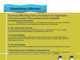 Organizing a Business

Factors affecting how a business is organized:
2.The size & scope of the business and its anticipated
management & ownership
-            Smaller business tends to be more flexible while companies with wider ownership &
with more formal structure are more organized as corporations or partnership.

2. The sector and country
- Private profit making businesses are different from gov’t owned bodies. In some countries,
certain businesses are legally obliged to be organized in certain ways.

3. Limited liability
-Corporations, limited liability partnerships, & other specific types of business organizations
protect their owners from business failure by doing business under a separate legal entity with
certain legal protections.


4. Tax advantages
-Different structures are treated differently in tax law, and many have advantages for this reason.

5. Disclosure and compliance requirements
- Different business structures may be required to make more or less information or reported to
relevant authorities) & may be bound to comply with different rules & regulations.
 