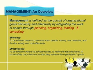 MANAGEMENT: An Overview

 Management is defined as the pursuit of organizational
 goals efficiently and effectively by integrating the work
 of people through planning, organizing, leading , &
 controlling.
 Efficiency
 To be efficient means to use resources- people, money, raw materials, and
 the like, wisely and cost-effectively.

 Effectiveness
 To be effective means to achieve results, to make the right decisions, &
 successfully carry them out so that they achieve the organization’s goals.
 