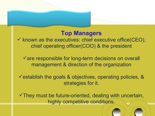 Top Managers
 known as the executives: chief executive office(CEO),
     chief operating officer(COO) & the president

  are responsible for long-term decisions on overall
     management & direction of the organization

establish the goals & objectives, operating policies, &
                   strategies for it.

They must be future-oriented, dealing with uncertain,
          highly competitive conditions.
 