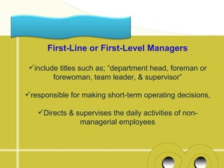 First-Line or First-Level Managers

 include titles such as; “department head, foreman or
        forewoman, team leader, & supervisor”

responsible for making short-term operating decisions,

   Directs & supervises the daily activities of non-
               managerial employees
 