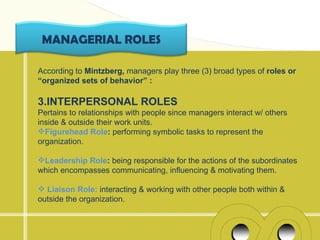 MANAGERIAL ROLES

According to Mintzberg, managers play three (3) broad types of roles or
“organized sets of behavior” :

3.INTERPERSONAL ROLES
Pertains to relationships with people since managers interact w/ others
inside & outside their work units.
Figurehead Role: performing symbolic tasks to represent the
organization.

Leadership Role: being responsible for the actions of the subordinates
which encompasses communicating, influencing & motivating them.

 Liaison Role: interacting & working with other people both within &
outside the organization.
 