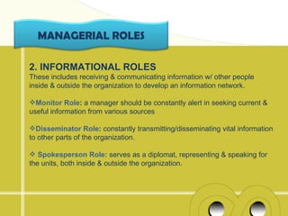 MANAGERIAL ROLES

2. INFORMATIONAL ROLES
These includes receiving & communicating information w/ other people
inside & outside the organization to develop an information network.

Monitor Role: a manager should be constantly alert in seeking current &
useful information from various sources

Disseminator Role: constantly transmitting/disseminating vital information
to other parts of the organization.

 Spokesperson Role: serves as a diplomat, representing & speaking for
the units, both inside & outside the organization.
 