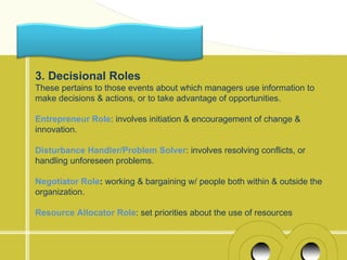 3. Decisional Roles
These pertains to those events about which managers use information to
make decisions & actions, or to take advantage of opportunities.

Entrepreneur Role: involves initiation & encouragement of change &
innovation.

Disturbance Handler/Problem Solver: involves resolving conflicts, or
handling unforeseen problems.

Negotiator Role: working & bargaining w/ people both within & outside the
organization.

Resource Allocator Role: set priorities about the use of resources
 