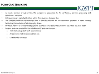 © 2014 JGWPT Holdings Inc. 2020
PORTFOLIO SERVICING
 As master servicer or sub-servicer, the company is responsible for file verification, payment processing and
delinquency resolution
 Delinquencies are typically identified within three business days past due
 The company maintains relationships with all annuity providers for the settlement payments it owns, thereby
facilitating the resolution of administrative delays
 Of the $5.9 billion of court ordered payments purchased since 2002, the cumulative loss rate is less than 0.08%
 Back-up servicing provided by Portfolio Financial Servicing Company
o Hot site back up (daily cash reconciliation)
o All payments made to a secured lock box
o Custodian for collateral
 