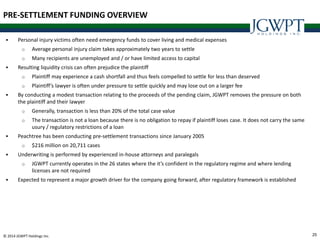 25© 2014 JGWPT Holdings Inc.
 Personal injury victims often need emergency funds to cover living and medical expenses
o Average personal injury claim takes approximately two years to settle
o Many recipients are unemployed and / or have limited access to capital
 Resulting liquidity crisis can often prejudice the plaintiff
o Plaintiff may experience a cash shortfall and thus feels compelled to settle for less than deserved
o Plaintiff’s lawyer is often under pressure to settle quickly and may lose out on a larger fee
 By conducting a modest transaction relating to the proceeds of the pending claim, JGWPT removes the pressure on both
the plaintiff and their lawyer
o Generally, transaction is less than 20% of the total case value
o The transaction is not a loan because there is no obligation to repay if plaintiff loses case. It does not carry the same
usury / regulatory restrictions of a loan
 Peachtree has been conducting pre-settlement transactions since January 2005
o $216 million on 20,711 cases
 Underwriting is performed by experienced in-house attorneys and paralegals
o JGWPT currently operates in the 26 states where the it’s confident in the regulatory regime and where lending
licenses are not required
 Expected to represent a major growth driver for the company going forward, after regulatory framework is established
PRE-SETTLEMENT FUNDING OVERVIEW
 