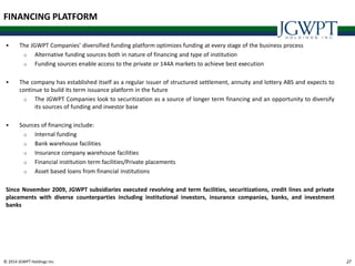 © 2014 JGWPT Holdings Inc. 2727
 The JGWPT Companies’ diversified funding platform optimizes funding at every stage of the business process
o Alternative funding sources both in nature of financing and type of institution
o Funding sources enable access to the private or 144A markets to achieve best execution
 The company has established itself as a regular issuer of structured settlement, annuity and lottery ABS and expects to
continue to build its term issuance platform in the future
o The JGWPT Companies look to securitization as a source of longer term financing and an opportunity to diversify
its sources of funding and investor base
 Sources of financing include:
o Internal funding
o Bank warehouse facilities
o Insurance company warehouse facilities
o Financial institution term facilities/Private placements
o Asset based loans from financial institutions
Since November 2009, JGWPT subsidiaries executed revolving and term facilities, securitizations, credit lines and private
placements with diverse counterparties including institutional investors, insurance companies, banks, and investment
banks
FINANCING PLATFORM
 