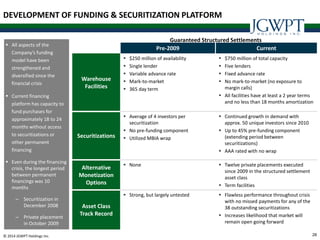 28© 2014 JGWPT Holdings Inc.
 All aspects of the
Company’s funding
model have been
strengthened and
diversified since the
financial crisis
 Current financing
platform has capacity to
fund purchases for
approximately 18 to 24
months without access
to securitizations or
other permanent
financing
 Even during the financing
crisis, the longest period
between permanent
financings was 10
months
– Securitization in
December 2008
– Private placement
in October 2009
Pre-2009 Current
Warehouse
Facilities
 $250 million of availability
 Single lender
 Variable advance rate
 Mark-to-market
 365 day term
 $750 million of total capacity
 Five lenders
 Fixed advance rate
 No mark-to-market (no exposure to
margin calls)
 All facilities have at least a 2 year terms
and no less than 18 months amortization
Securitizations
 Average of 4 investors per
securitization
 No pre-funding component
 Utilized MBIA wrap
 Continued growth in demand with
approx. 50 unique investors since 2010
 Up to 45% pre-funding component
(extending period between
securitizations)
 AAA rated with no wrap
Alternative
Monetization
Options
 None  Twelve private placements executed
since 2009 in the structured settlement
asset class
 Term facilities
Asset Class
Track Record
 Strong, but largely untested  Flawless performance throughout crisis
with no missed payments for any of the
38 outstanding securitizations
 Increases likelihood that market will
remain open going forward
Guaranteed Structured Settlements
DEVELOPMENT OF FUNDING & SECURITIZATION PLATFORM
 