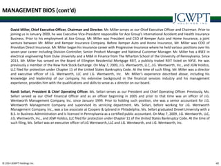 © 2014 JGWPT Holdings Inc. 4040
MANAGEMENT BIOS (cont’d)
David Miller, Chief Executive Officer, Chairman and Director. Mr. Miller serves as our Chief Executive Officer and Chairman. Prior to
joining us in January 2009, he was Executive Vice-President responsible for Ace Group’s International Accident and Health Insurance
Business. Prior to his employment at Ace Group. Mr. Miller was President and CEO of Kemper Auto and Home Insurance, a joint
venture between Mr. Miller and Kemper Insurance Company. Before Kemper Auto and Home Insurance, Mr. Miller was COO of
Providian Direct Insurance. Mr. Miller began his insurance career with Progressive Insurance where he held various positions over his
seven-year career including Division Controller, Senior Product Manager and National Customer Manager. Mr. Miller has a BSEE in
electrical engineering from Duke University and a MBA in Finance from The Wharton School of the University of Pennsylvania. Since
2013, Mr. Miller has served on the Board of Ellington Residential Mortgage REIT, a publicly traded REIT listed on NYSE. He was
previously a member of the New York Stock Exchange. On May 7, 2009, J.G. Wentworth, LLC, J.G. Wentworth, Inc., and JGW Holdco,
LLC filed for protection under Chapter 11 of the United States Bankruptcy Code. At the time of such filing, Mr. Miller was a director
and executive officer of J.G. Wentworth, LLC and J.G. Wentworth, Inc. Mr. Miller’s experience described above, including his
knowledge and leadership of our company, his extensive background in the financial services industry and his management
experience, provides him with the qualifications and skills to serve as a director on our board.
Randi Sellari, President & Chief Operating Officer. Ms. Sellari serves as our President and Chief Operating Officer. Previously, Ms.
Sellari served as our Chief Financial Officer and as an officer beginning in 2005 and prior to that time was an officer of J.G.
Wentworth Management Company, Inc. since January 1999. Prior to holding such position, she was a senior accountant for J.G.
Wentworth Management Company and supervised its servicing department. Ms. Sellari, before working for J.G. Wentworth
Management Company, Inc., was a tax associate at Coopers & Lybrand in Philadelphia. Ms. Sellari graduated Drexel University with a
B.S. in Business Administration and is licensed in Pennsylvania as a certified public accountant. On May 7, 2009, J.G. Wentworth, LLC,
J.G. Wentworth, Inc., and JGW Holdco, LLC filed for protection under Chapter 11 of the United States Bankruptcy Code. At the time of
such filing, Ms. Sellari was an executive officer of J.G Wentworth, LLC and J.G. Wentworth, and J.G. Wentworth, Inc.
 
