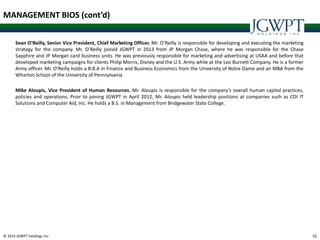 © 2014 JGWPT Holdings Inc. 4242
MANAGEMENT BIOS (cont’d)
Sean O’Reilly, Senior Vice President, Chief Marketing Officer. Mr. O’Reilly is responsible for developing and executing the marketing
strategy for the company. Mr. O’Reilly joined JGWPT in 2013 from JP Morgan Chase, where he was responsible for the Chase
Sapphire and JP Morgan card business units. He was previously responsible for marketing and advertising at USAA and before that
developed marketing campaigns for clients Philip Morris, Disney and the U.S. Army while at the Leo Burnett Company. He is a former
Army officer. Mr. O’Reilly holds a B.B.A in Finance and Business Economics from the University of Notre Dame and an MBA from the
Wharton School of the University of Pennsylvania
Mike Aloupis, Vice President of Human Resources. Mr. Aloupis is responsible for the company’s overall human capital practices,
policies and operations. Prior to joining JGWPT in April 2012, Mr. Aloupis held leadership positions at companies such as CDI IT
Solutions and Computer Aid, Inc. He holds a B.S. in Management from Bridgewater State College.
 