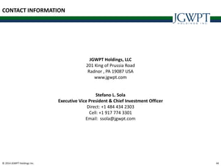 © 2014 JGWPT Holdings Inc. 4444
JGWPT Holdings, LLC
201 King of Prussia Road
Radnor , PA 19087 USA
www.jgwpt.com
Stefano L. Sola
Executive Vice President & Chief Investment Officer
Direct: +1 484 434 2303
Cell: +1 917 774 3301
Email: ssola@jgwpt.com
CONTACT INFORMATION
 
