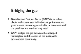 Bridging the gap

•   Global Action Partners Portal (GAPP) is an online
    platform that connects individuals, organizations and
    governments promoting sustainable development with
    the products and services they need.

•   GAPP bridges the gap between the untapped
    marketplace and the needs of the sustainable
    development community.
 