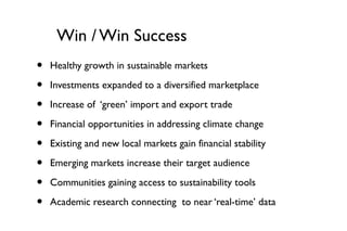 Win / Win Success
•   Healthy growth in sustainable markets

•   Investments expanded to a diversified marketplace

•   Increase of ‘green’ import and export trade

•   Financial opportunities in addressing climate change

•   Existing and new local markets gain financial stability

•   Emerging markets increase their target audience

•   Communities gaining access to sustainability tools

•   Academic research connecting to near ‘real-time’ data
 