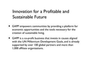 Innovation for a Profitable and
    Sustainable Future

•   GAPP empowers communities by providing a platform for
    economic opportunities and the tools necessary for the
    creation of sustainable living.

•   GAPP is a co-profit business that invests in causes aligned
    with the UN Millennium Development Goals, and is already
    supported by over 100 global partners and more than
    1,000 affiliate organizations.
 