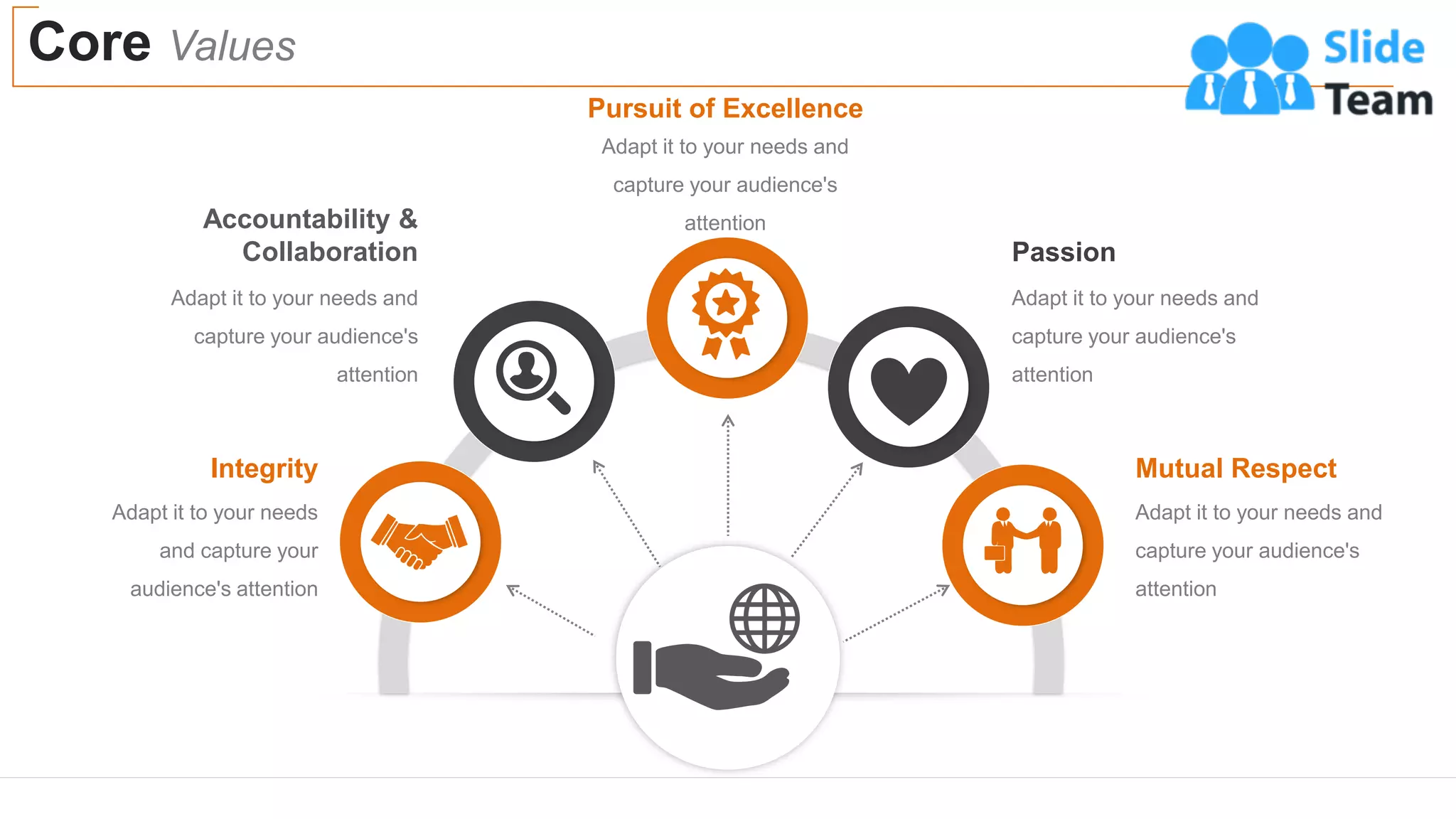 Core Values
10
Adapt it to your needs and
capture your audience's
attention
Pursuit of Excellence
Adapt it to your needs and
capture your audience's
attention
Passion
Adapt it to your needs and
capture your audience's
attention
Mutual Respect
Adapt it to your needs and
capture your audience's
attention
Accountability &
Collaboration
Adapt it to your needs
and capture your
audience's attention
Integrity
 