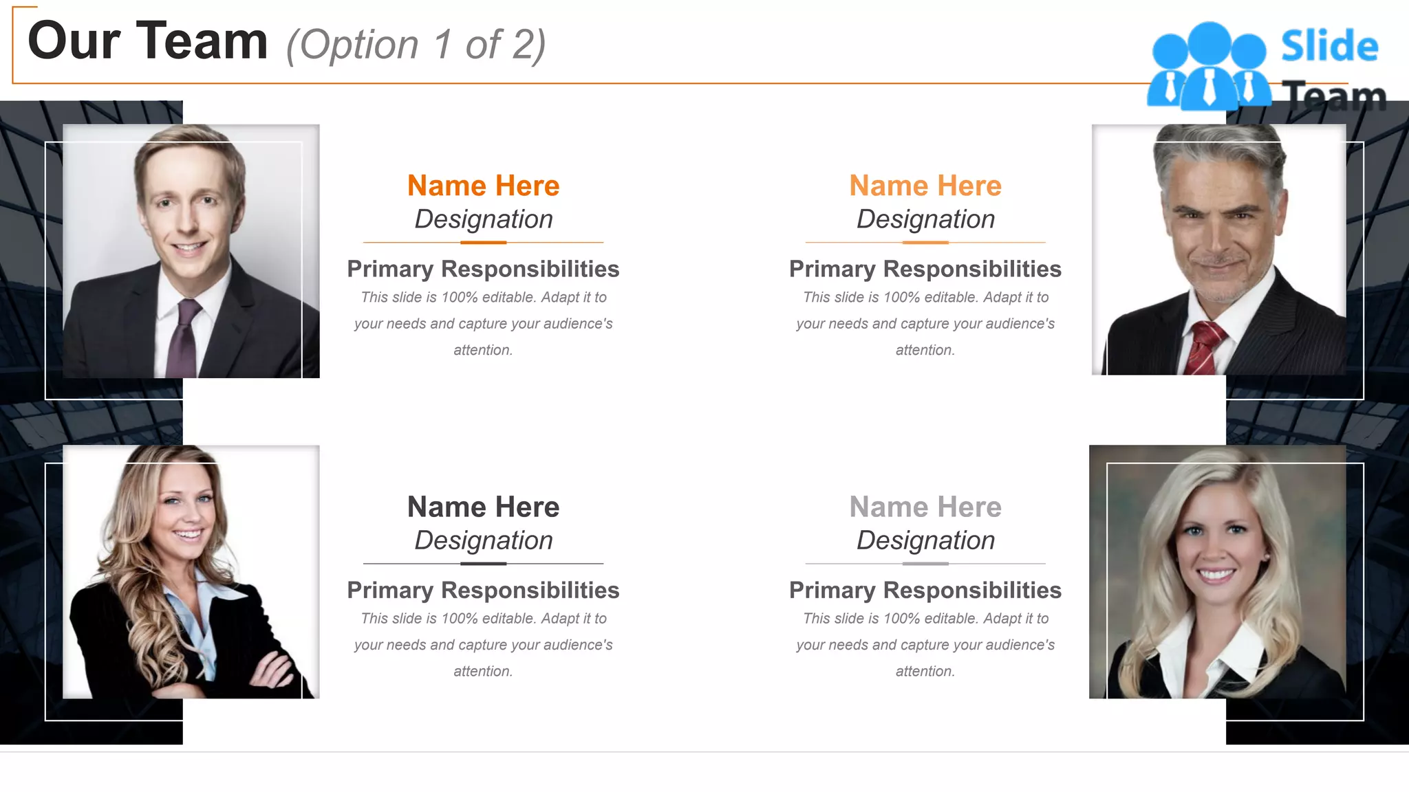 Our Team (Option 1 of 2)
12
Name Here
Designation
Primary Responsibilities
This slide is 100% editable. Adapt it to
your needs and capture your audience's
attention.
Name Here
Designation
Primary Responsibilities
This slide is 100% editable. Adapt it to
your needs and capture your audience's
attention.
Name Here
Designation
Primary Responsibilities
This slide is 100% editable. Adapt it to
your needs and capture your audience's
attention.
Name Here
Designation
Primary Responsibilities
This slide is 100% editable. Adapt it to
your needs and capture your audience's
attention.
 